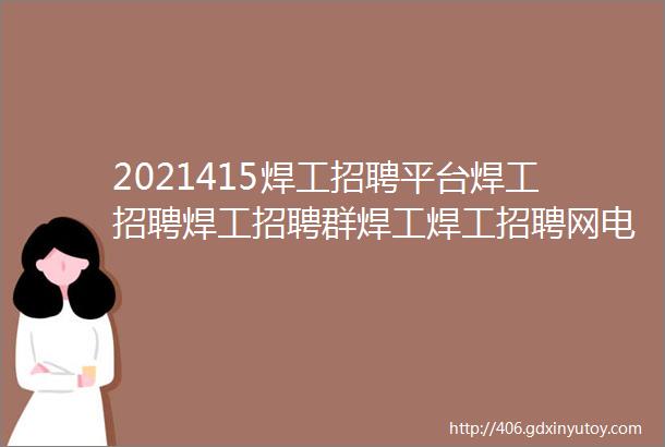 2021415焊工招聘平台焊工招聘焊工招聘群焊工焊工招聘网电焊工招聘网站电焊工招聘网焊工招聘信息焊工招聘